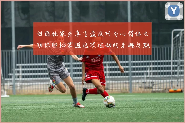 刘丽独家分享飞盘技巧与心得体会助你轻松掌握这项运动的乐趣与魅力