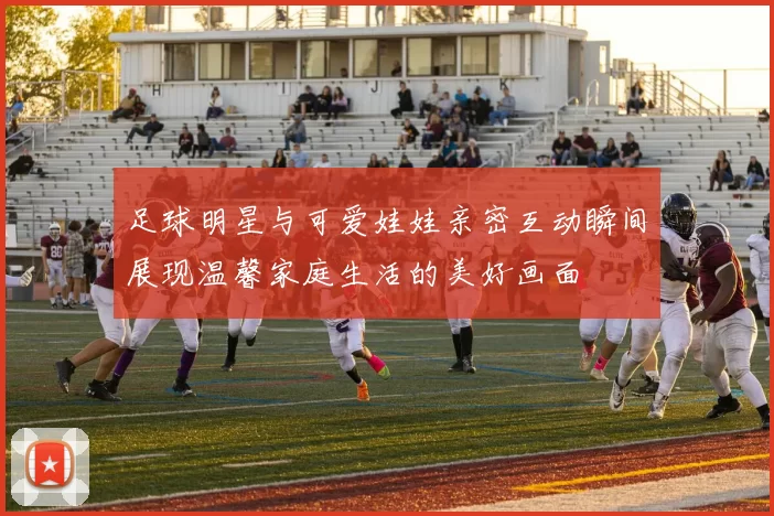 足球明星与可爱娃娃亲密互动瞬间展现温馨家庭生活的美好画面