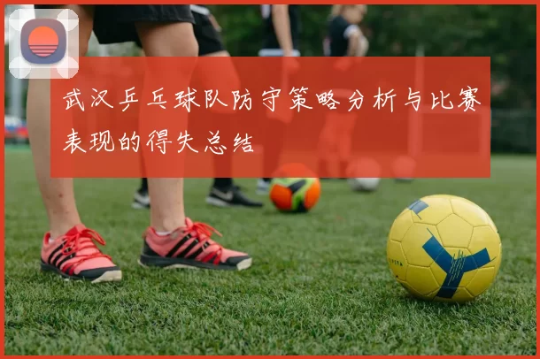 武汉乒乓球队防守策略分析与比赛表现的得失总结
