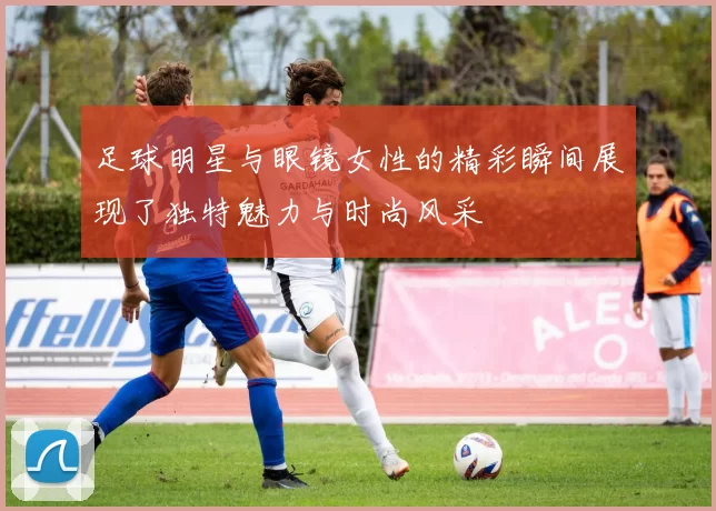 足球明星与眼镜女性的精彩瞬间展现了独特魅力与时尚风采