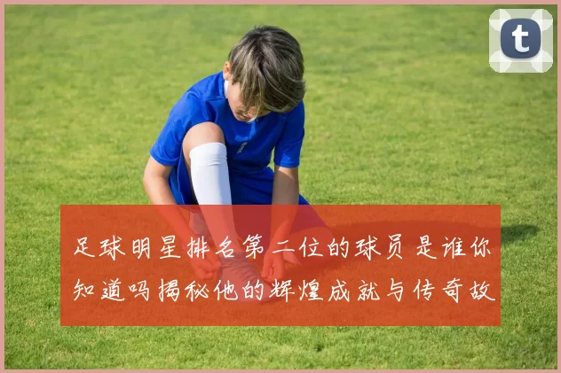 足球明星排名第二位的球员是谁你知道吗揭秘他的辉煌成就与传奇故事
