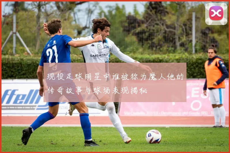 现役足球明星中谁被称为魔人他的传奇故事与球场表现揭秘