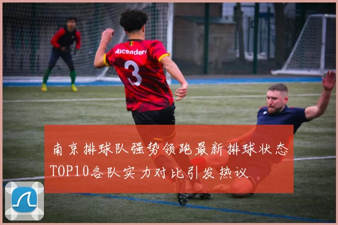 南京排球队强势领跑最新排球状态TOP10各队实力对比引发热议