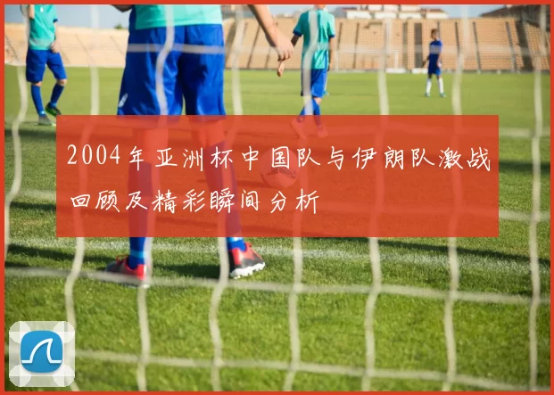2004年亚洲杯中国队与伊朗队激战回顾及精彩瞬间分析