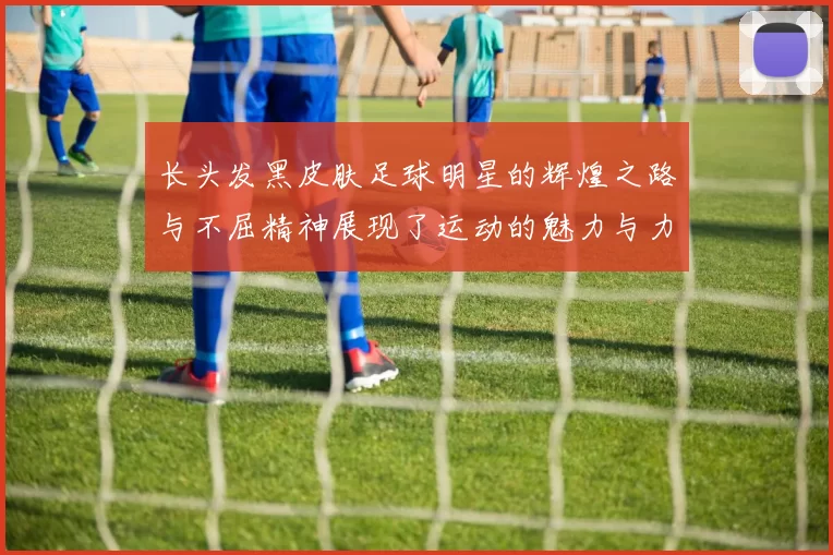 长头发黑皮肤足球明星的辉煌之路与不屈精神展现了运动的魅力与力量