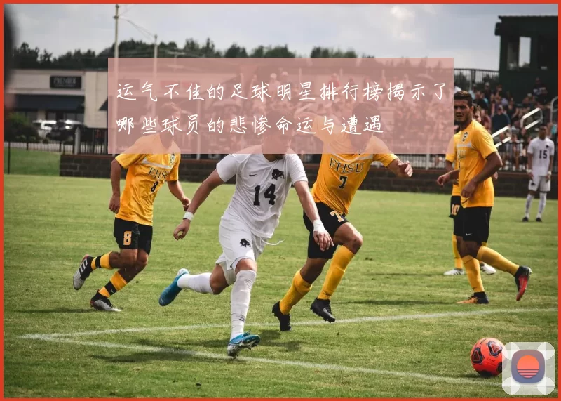 运气不佳的足球明星排行榜揭示了哪些球员的悲惨命运与遭遇