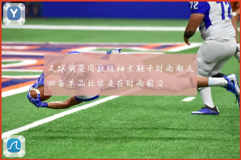 足球明星同款短袖女鞋子时尚潮流必备单品让你走在时尚前沿