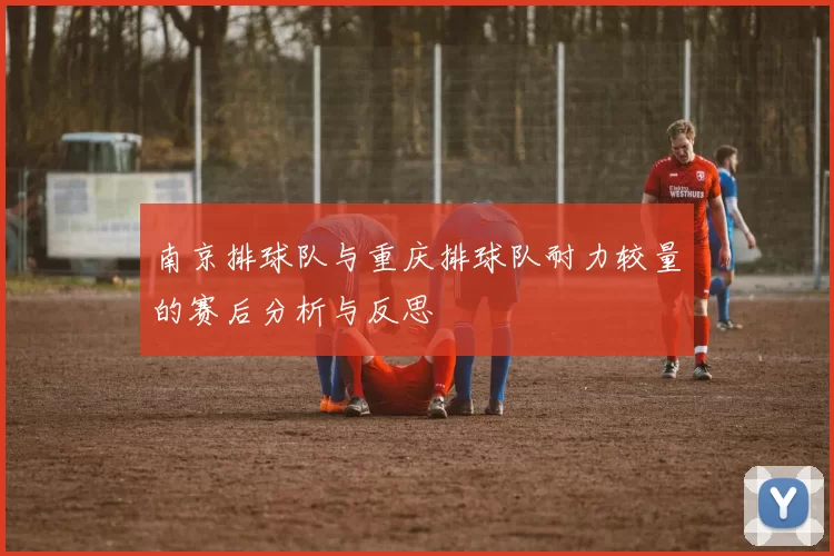 南京排球队与重庆排球队耐力较量的赛后分析与反思