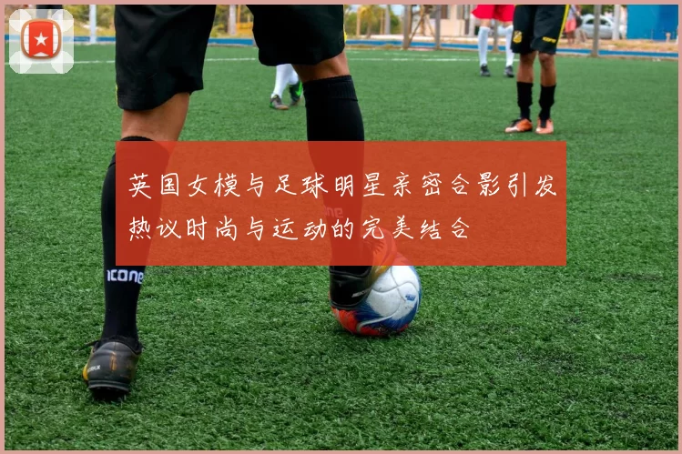 英国女模与足球明星亲密合影引发热议时尚与运动的完美结合