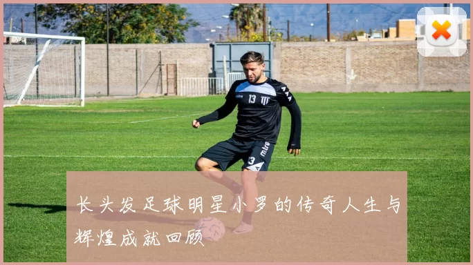 长头发足球明星小罗的传奇人生与辉煌成就回顾