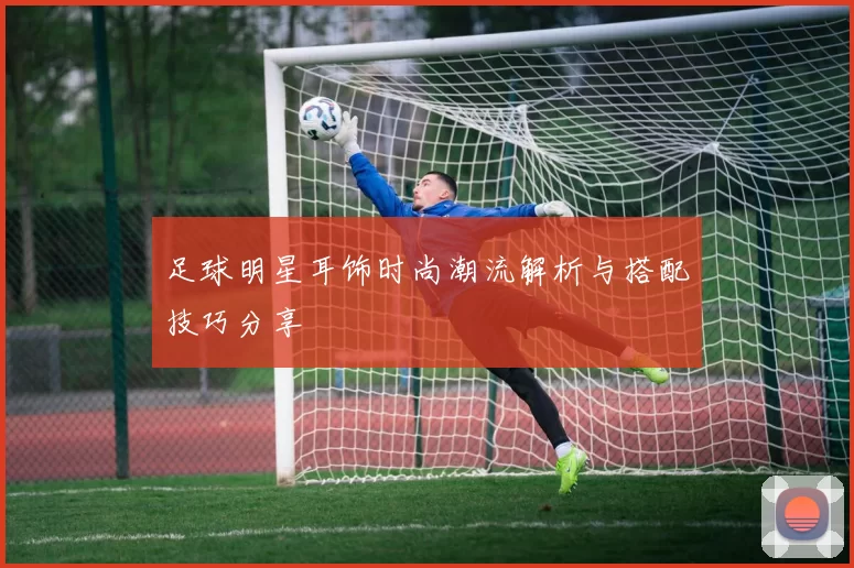 足球明星耳饰时尚潮流解析与搭配技巧分享