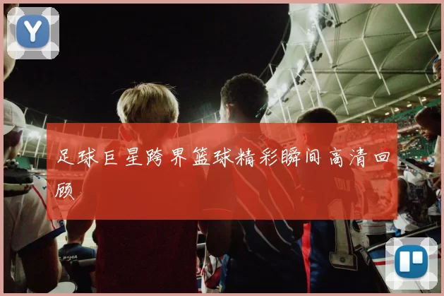 足球巨星跨界篮球精彩瞬间高清回顾