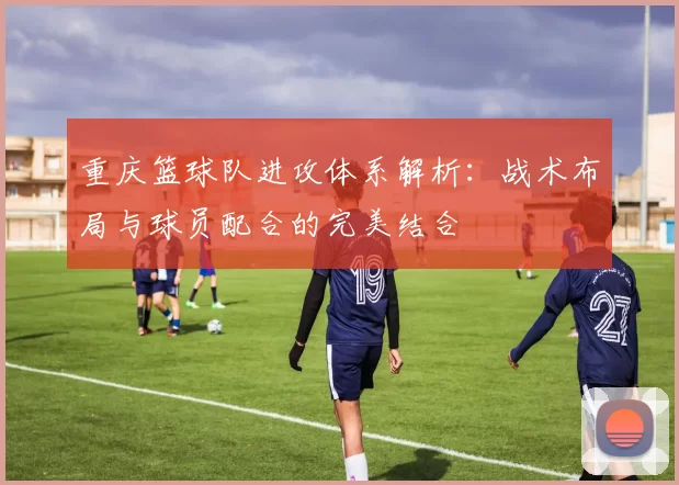 重庆篮球队进攻体系解析：战术布局与球员配合的完美结合
