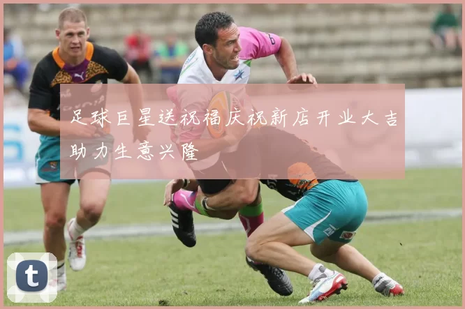足球巨星送祝福庆祝新店开业大吉助力生意兴隆