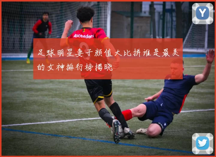 足球明星妻子颜值大比拼谁是最美的女神排行榜揭晓