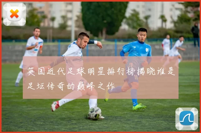 英国近代足球明星排行榜揭晓谁是足坛传奇的巅峰之作