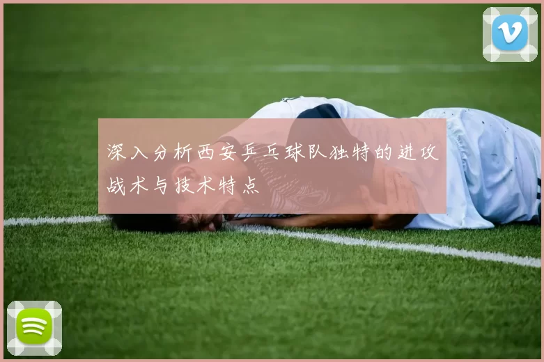 深入分析西安乒乓球队独特的进攻战术与技术特点