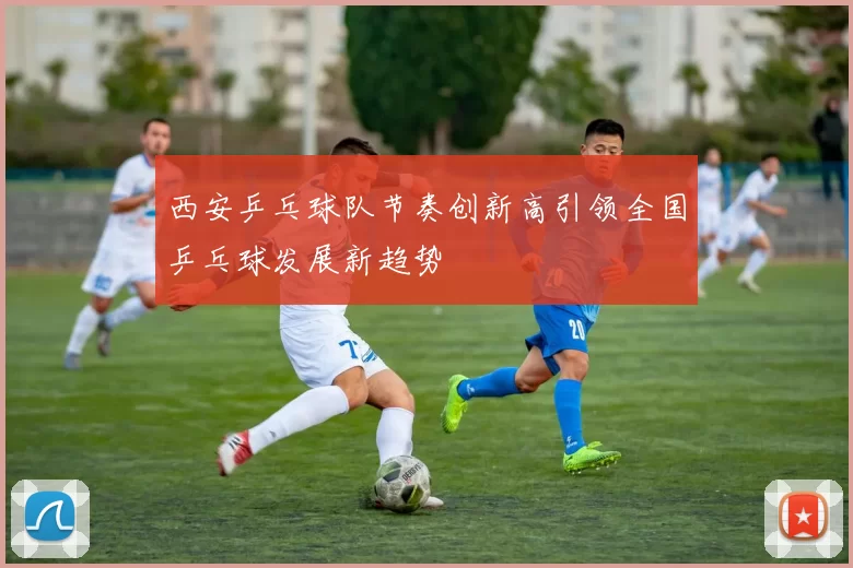 西安乒乓球队节奏创新高引领全国乒乓球发展新趋势