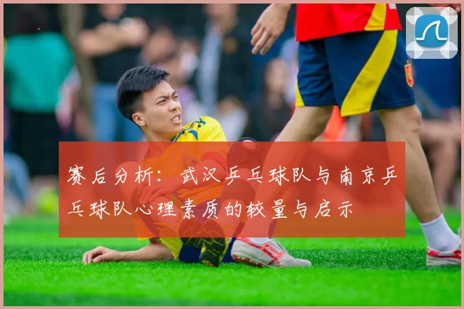 赛后分析：武汉乒乓球队与南京乒乓球队心理素质的较量与启示