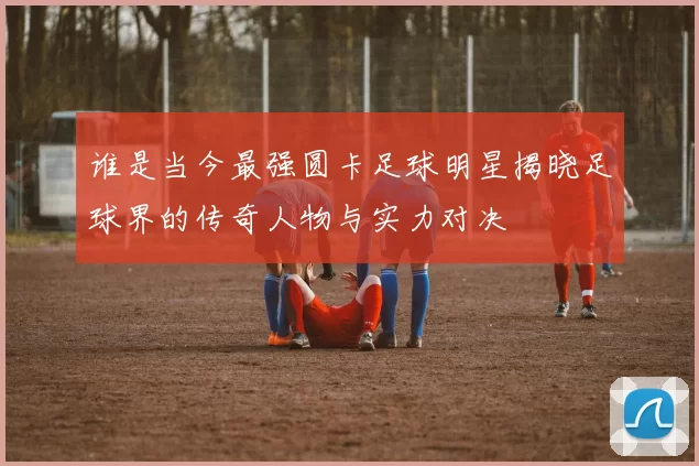 谁是当今最强圆卡足球明星揭晓足球界的传奇人物与实力对决