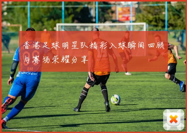 香港足球明星队精彩入球瞬间回顾与赛场荣耀分享