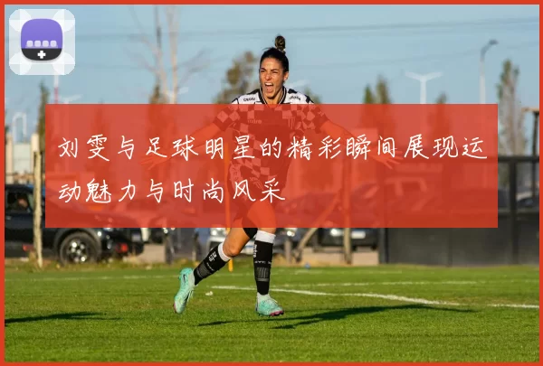 刘雯与足球明星的精彩瞬间展现运动魅力与时尚风采