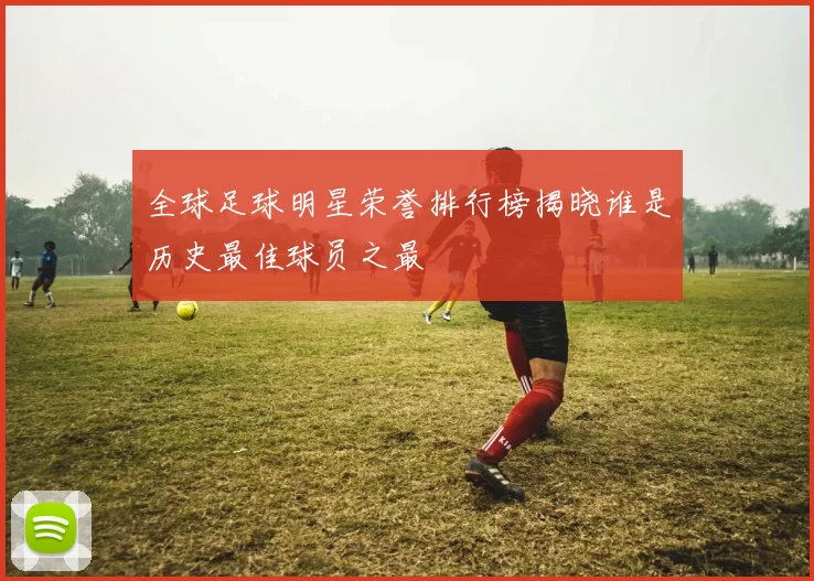 全球足球明星荣誉排行榜揭晓谁是历史最佳球员之最