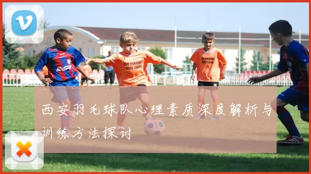西安羽毛球队心理素质深度解析与训练方法探讨
