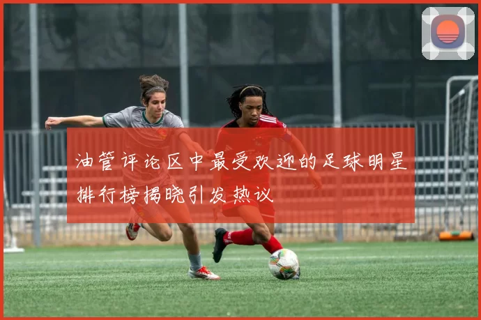 油管评论区中最受欢迎的足球明星排行榜揭晓引发热议