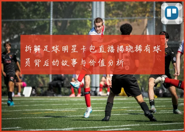 拆解足球明星卡包直播揭晓稀有球员背后的故事与价值分析