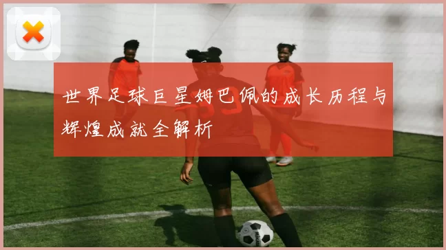 世界足球巨星姆巴佩的成长历程与辉煌成就全解析