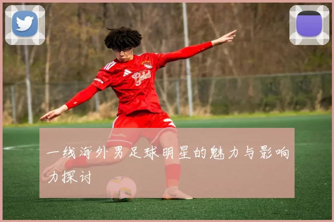 一线海外男足球明星的魅力与影响力探讨