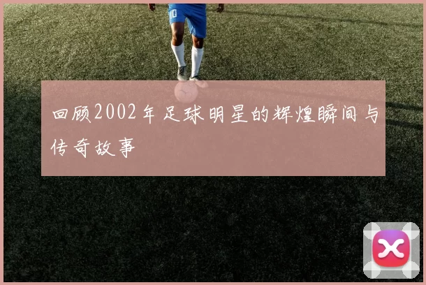 回顾2002年足球明星的辉煌瞬间与传奇故事