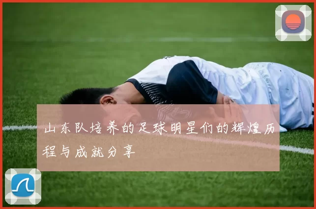 山东队培养的足球明星们的辉煌历程与成就分享