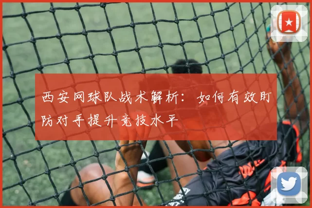 西安网球队战术解析：如何有效盯防对手提升竞技水平