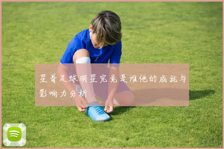 星哥足球明星究竟是谁他的成就与影响力分析